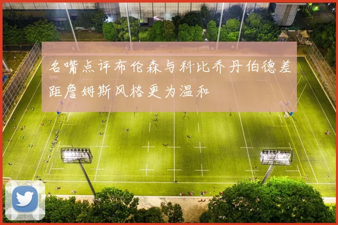 名嘴点评布伦森与科比乔丹伯德差距詹姆斯风格更为温和