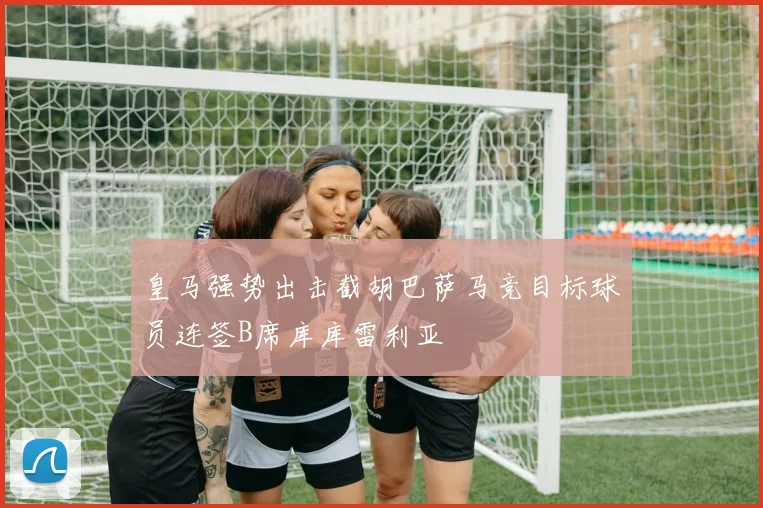 皇马强势出击截胡巴萨马竞目标球员连签B席库库雷利亚