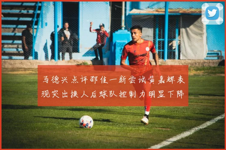 马德兴点评邵佳一新尝试黄嘉辉表现突出换人后球队控制力明显下降