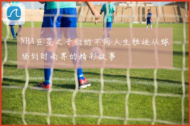 NBA巨星之子们的不同人生轨迹从球场到时尚界的精彩故事