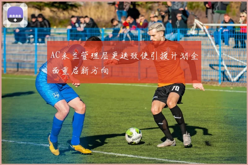 AC米兰管理层更迭致使引援计划全面重启新方向