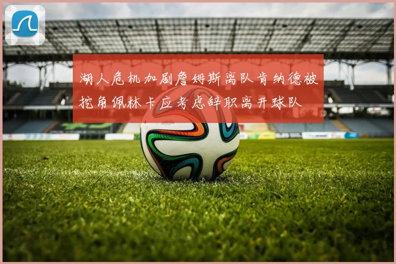 湖人危机加剧詹姆斯离队肯纳德被挖角佩林卡应考虑辞职离开球队