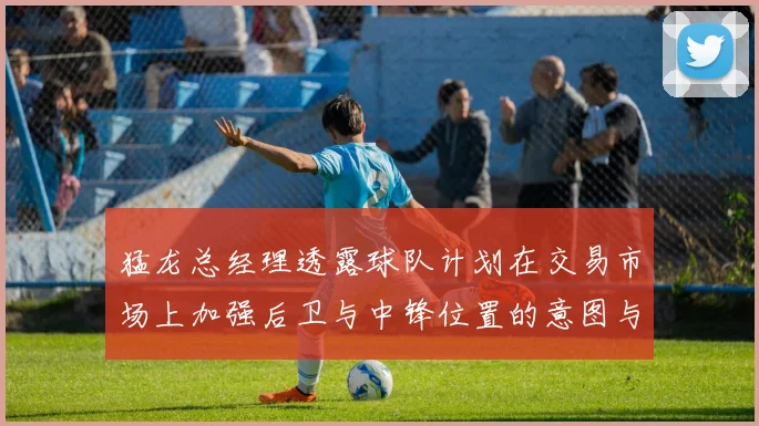 猛龙总经理透露球队计划在交易市场上加强后卫与中锋位置的意图与目标