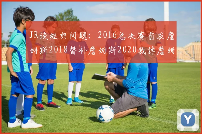 JR谈经典问题：2016总决赛首发詹姆斯2018替补詹姆斯2020裁掉詹姆斯的背后故事