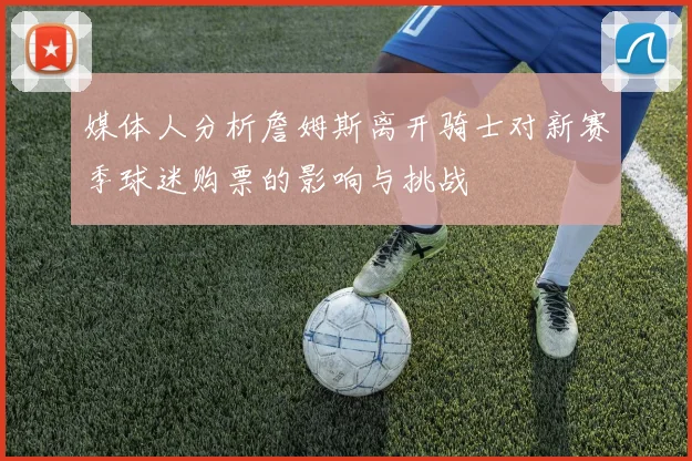 媒体人分析詹姆斯离开骑士对新赛季球迷购票的影响与挑战