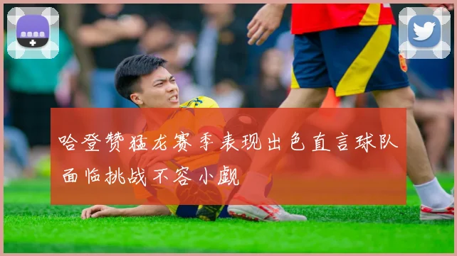 哈登赞猛龙赛季表现出色直言球队面临挑战不容小觑