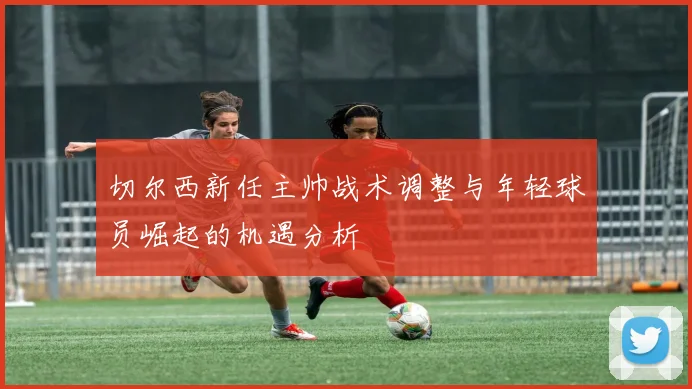 切尔西新任主帅战术调整与年轻球员崛起的机遇分析