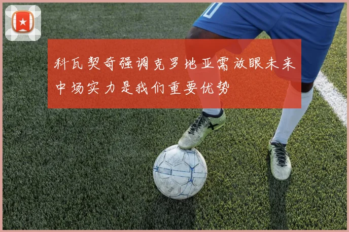 科瓦契奇强调克罗地亚需放眼未来中场实力是我们重要优势
