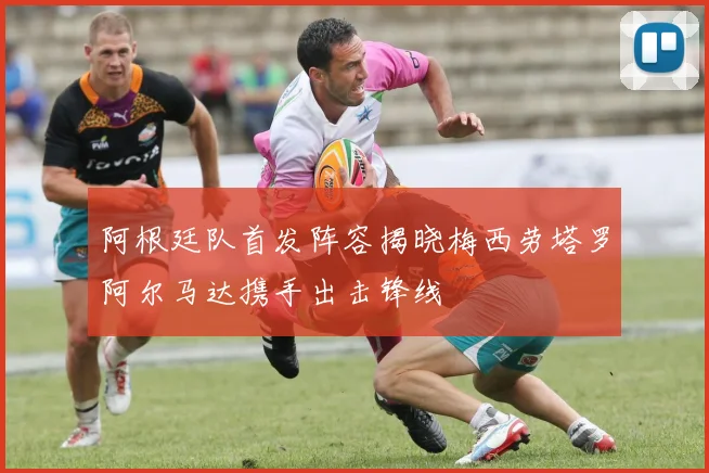阿根廷队首发阵容揭晓梅西劳塔罗阿尔马达携手出击锋线