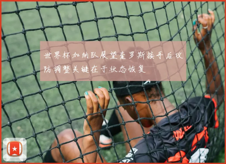 世界杯加纳队展望奎罗斯接手后攻防调整关键在于状态恢复