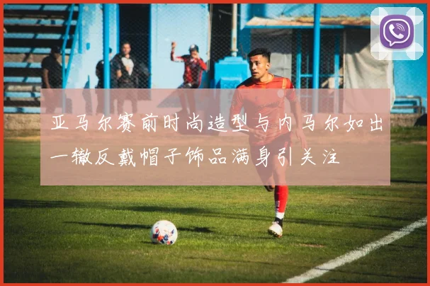 亚马尔赛前时尚造型与内马尔如出一辙反戴帽子饰品满身引关注