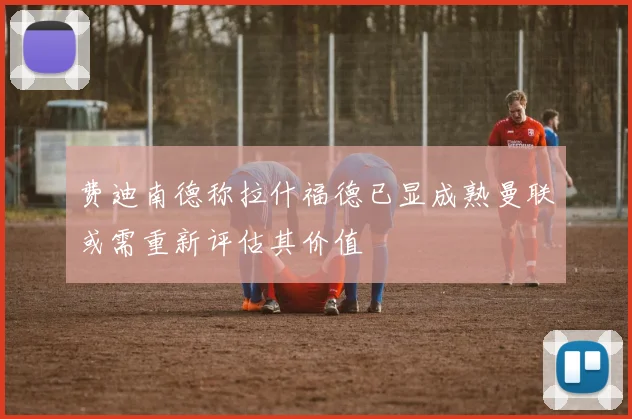 费迪南德称拉什福德已显成熟曼联或需重新评估其价值