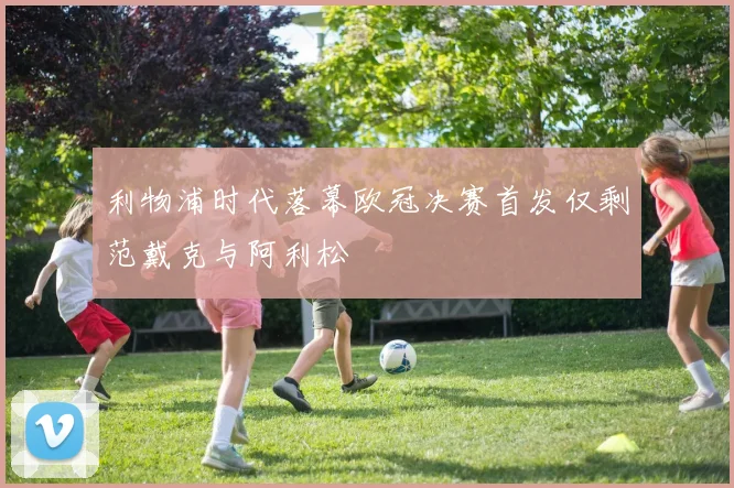 利物浦时代落幕欧冠决赛首发仅剩范戴克与阿利松