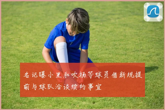 名记曝小里和吹杨等球员借新规提前与球队洽谈续约事宜