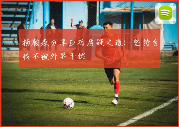 杨瀚森分享应对质疑之道：坚持自我不被外界干扰