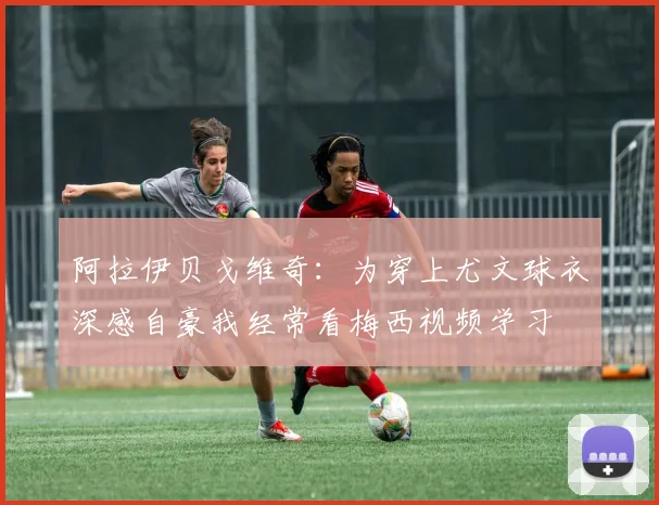 阿拉伊贝戈维奇：为穿上尤文球衣深感自豪我经常看梅西视频学习